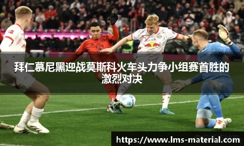 拜仁慕尼黑迎战莫斯科火车头力争小组赛首胜的激烈对决