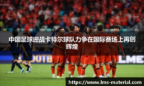 中国足球迎战卡特尔球队力争在国际赛场上再创辉煌