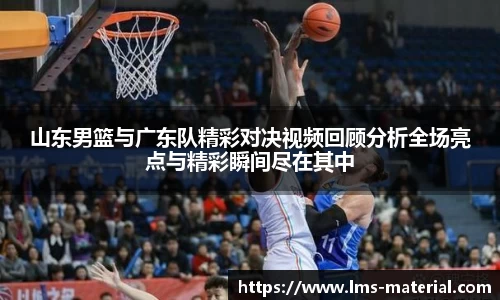 山东男篮与广东队精彩对决视频回顾分析全场亮点与精彩瞬间尽在其中